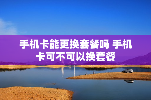 手机卡能更换套餐吗 手机卡可不可以换套餐
