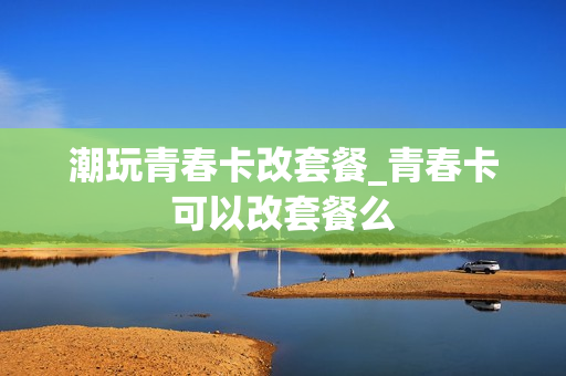 潮玩青春卡改套餐_青春卡可以改套餐么