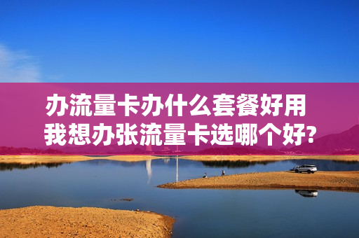 办流量卡办什么套餐好用 我想办张流量卡选哪个好?