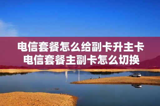 电信套餐怎么给副卡升主卡 电信套餐主副卡怎么切换