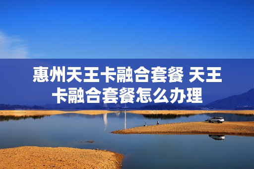 惠州天王卡融合套餐 天王卡融合套餐怎么办理