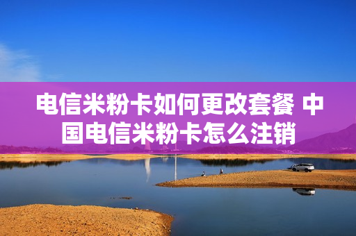 电信米粉卡如何更改套餐 中国电信米粉卡怎么注销