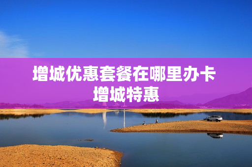 增城优惠套餐在哪里办卡 增城特惠