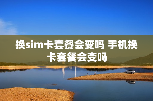 换sim卡套餐会变吗 手机换卡套餐会变吗