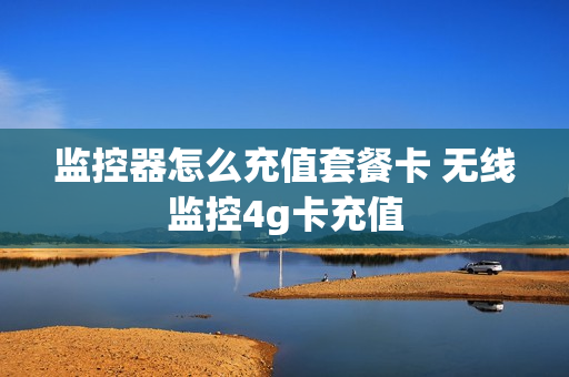 监控器怎么充值套餐卡 无线监控4g卡充值