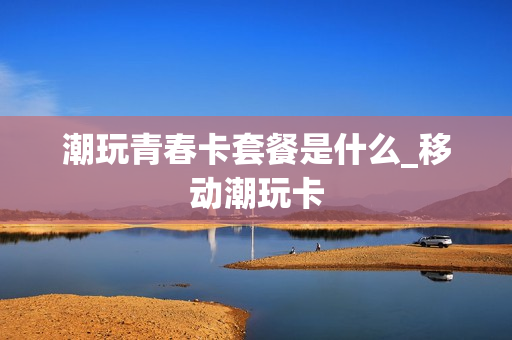 潮玩青春卡套餐是什么_移动潮玩卡