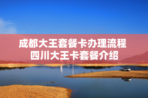 成都大王套餐卡办理流程 四川大王卡套餐介绍