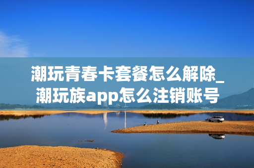 潮玩青春卡套餐怎么解除_潮玩族app怎么注销账号