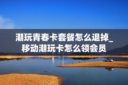潮玩青春卡套餐怎么退掉_移动潮玩卡怎么领会员