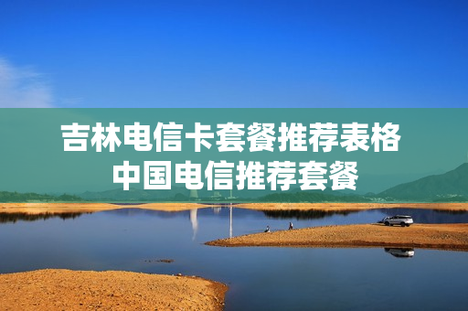吉林电信卡套餐推荐表格 中国电信推荐套餐