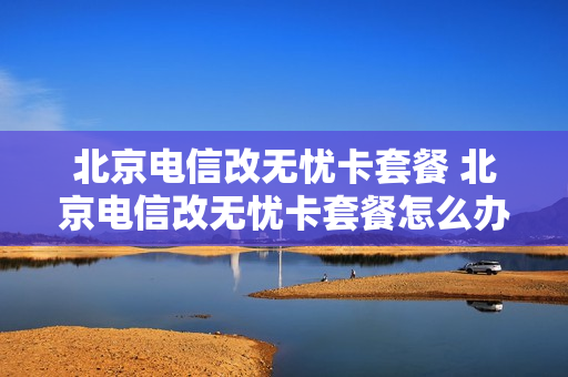 北京电信改无忧卡套餐 北京电信改无忧卡套餐怎么办理