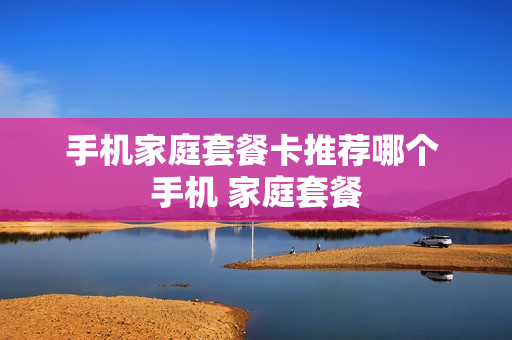 手机家庭套餐卡推荐哪个 手机 家庭套餐