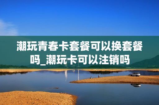 潮玩青春卡套餐可以换套餐吗_潮玩卡可以注销吗