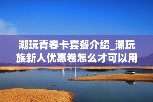 潮玩青春卡套餐介绍_潮玩族新人优惠卷怎么才可以用