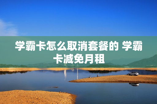 学霸卡怎么取消套餐的 学霸卡减免月租