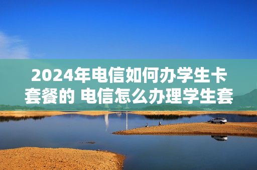 2024年电信如何办学生卡套餐的 电信怎么办理学生套餐