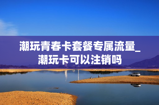 潮玩青春卡套餐专属流量_潮玩卡可以注销吗