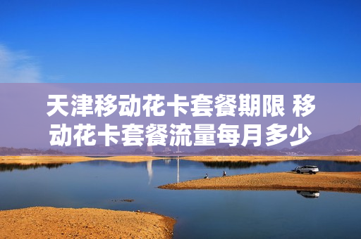 天津移动花卡套餐期限 移动花卡套餐流量每月多少