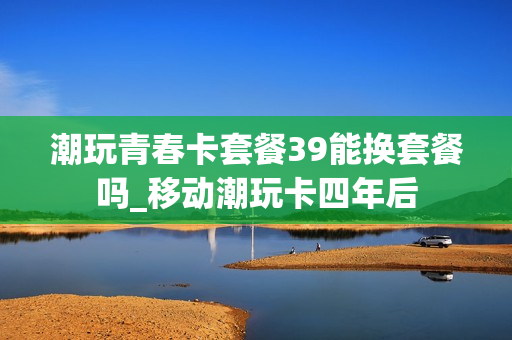 潮玩青春卡套餐39能换套餐吗_移动潮玩卡四年后
