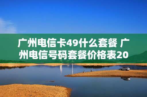 广州电信卡49什么套餐 广州电信号码套餐价格表2020