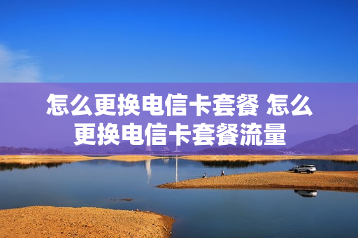怎么更换电信卡套餐 怎么更换电信卡套餐流量