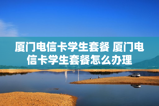 厦门电信卡学生套餐 厦门电信卡学生套餐怎么办理