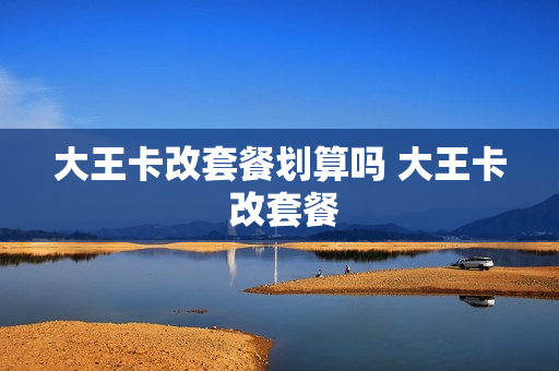 大王卡改套餐划算吗 大王卡 改套餐
