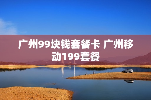 广州99块钱套餐卡 广州移动199套餐
