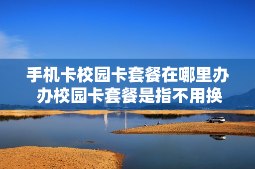 手机卡校园卡套餐在哪里办 办校园卡套餐是指不用换号码吗