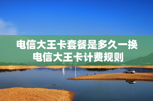电信大王卡套餐是多久一换 电信大王卡计费规则