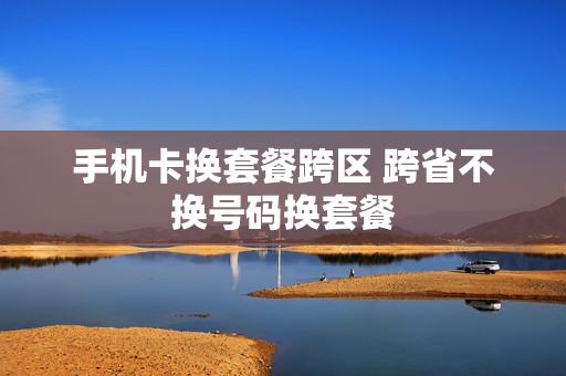 手机卡换套餐跨区 跨省不换号码换套餐