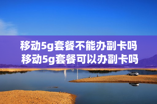 移动5g套餐不能办副卡吗 移动5g套餐可以办副卡吗
