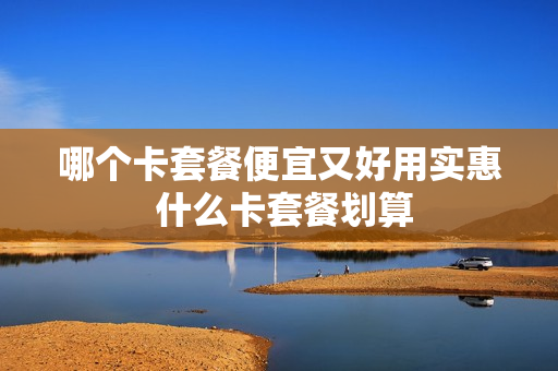 哪个卡套餐便宜又好用实惠 什么卡套餐划算