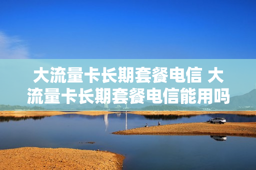 大流量卡长期套餐电信 大流量卡长期套餐电信能用吗
