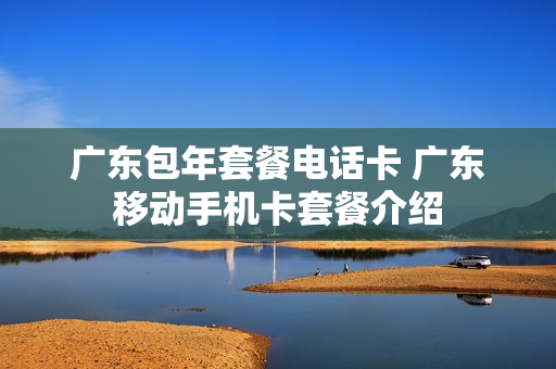 广东包年套餐电话卡 广东移动手机卡套餐介绍