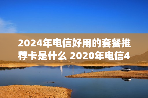 2024年电信好用的套餐推荐卡是什么 2020年电信4g套餐
