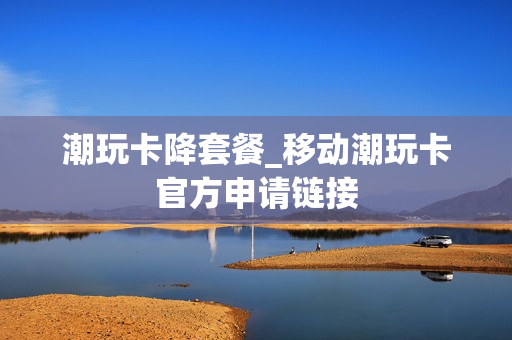 潮玩卡降套餐_移动潮玩卡官方申请链接
