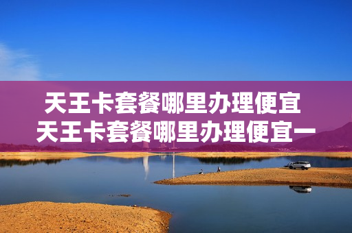 天王卡套餐哪里办理便宜 天王卡套餐哪里办理便宜一点