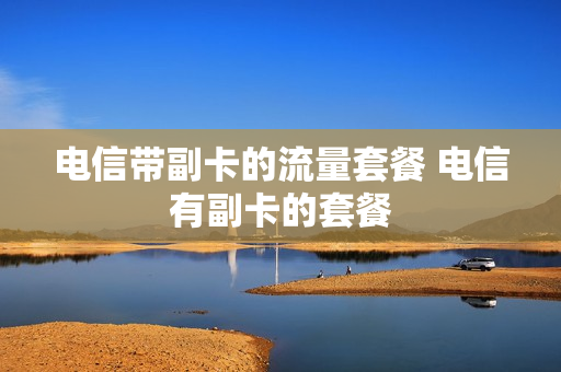 电信带副卡的流量套餐 电信有副卡的套餐