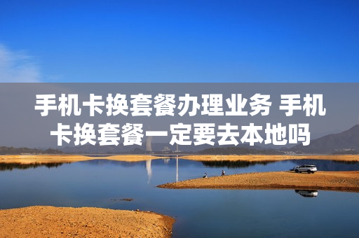 手机卡换套餐办理业务 手机卡换套餐一定要去本地吗