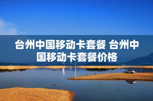 台州中国移动卡套餐 台州中国移动卡套餐价格
