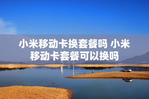 小米移动卡换套餐吗 小米移动卡套餐可以换吗