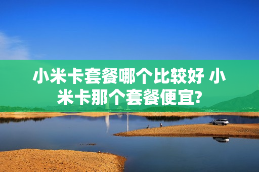 小米卡套餐哪个比较好 小米卡那个套餐便宜?