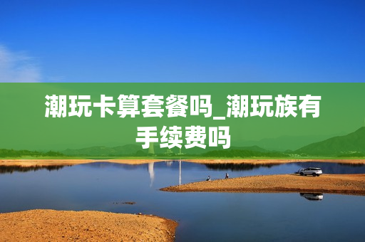 潮玩卡算套餐吗_潮玩族有手续费吗