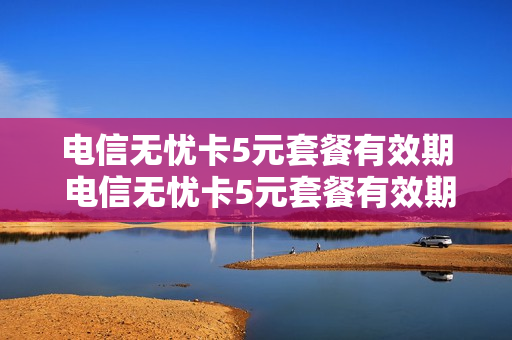 电信无忧卡5元套餐有效期 电信无忧卡5元套餐有效期几年