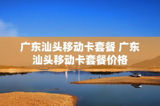 广东汕头移动卡套餐 广东汕头移动卡套餐价格