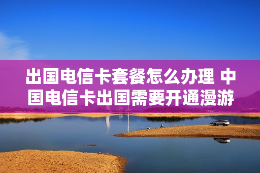 出国电信卡套餐怎么办理 中国电信卡出国需要开通漫游怎么收费