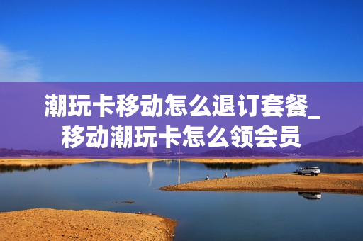 潮玩卡移动怎么退订套餐_移动潮玩卡怎么领会员