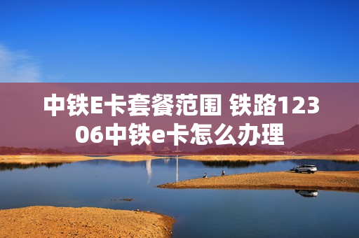 中铁E卡套餐范围 铁路12306中铁e卡怎么办理