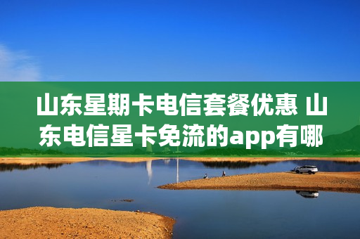 山东星期卡电信套餐优惠 山东电信星卡免流的app有哪些